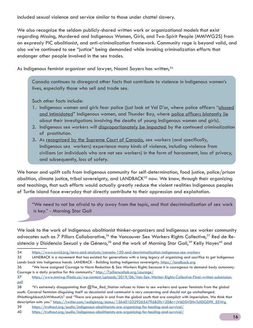 included sexual violence and service similar fo those under chattel slavery. We also recognize the seldom publicly-shared written work or organizational models that exist regarding Missing, Murdered and Indigenous Women, Girls, and Two-Spirit People (MMIWG2S) from an expressly PIC abolitionist, and anfi-criminalization framework. Community rage is beyond valid, and also we’ve confinued to see “justice” being demanded while invoking criminalization efforts that endanger ofher people involved in the sex frades. As Indigenous feminist organizer and lawyer, Naomi Sayers has written,* Canada confinues fo disregard other facts that confribute fo violence in Indigenous women’s lives, especially those who sell and frade sex. Such other facts include: 1. Indigenous women and girls fear police (just look at Val D’or, where police officers “abused and intimidated” Indigenous women, and Thunder Bay, where police officers blatanily lie about their investigations involving the deaths of young Indigenous women and girls). 2. Indigenous sex workers will disproportionately be impacted by the continued criminalization of prostifution. 3. As recognized by the Supreme Court of Canada, sex workers (and specifically, Indigenous sex workers) experience many kinds of violence, including violence from civilians (or individuals who are not sex workers) in the form of harassment, loss of privacy, and subsequently, loss of safety. We honor and uplift calls from Indigenous community for self-determination, food justice, police /prison abolition, climate justice, fribal sovereignty, and LANDBACK® now. We know, through their organizing and teachings, that such efforts would actually greatly reduce the violent real of Turtle Island face everyday that directly contribute fo their oppression and exploifation. s Indigenous peoples “We need fo not be afraid o shy away from the topic, and that decriminalization of sex work is key.” - Morning Star Gali We look fo the work of Indigenous abolitionist thinker-organizers and Indigenous sex worker community advocates such as 7 Pillars Collaborative, the Vancouver Sex Workers Rights Collective,” Red de Re- sistencia y Disidencia Sexual y de Género, and the work of Morning Star Gali* Kelly Hayes*® and 34 35 LANDBACK is o movement that has existed for generations with long legacy of organizing and sacrifice to get Indigenous Lands back into Indigenous hands. LANDBACK - Building lasting Indigenous sovereignty. 36 "We have assigned Courage o Harm Reduction & Sex Workers Rights because it is courageous to demand body autonomy. Courage s a dally practice for this community.” 37 38 “Ifs extremely disappointing that @The_Red_Nation refuses to listen to sex workers and queer feminists from the global south. Carceral feminism disguising itself as decolonial and communist is very concerning and should not go unchallenged. #NothingAboutUsWithoutUs" and “There are people in and from the global south that are complicit with imperilism. We think that description sus you 39 40 16